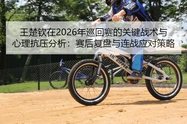 王楚钦在2026年巡回赛的关键战术与心理抗压分析：赛后复盘与连战应对策略